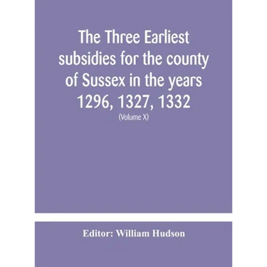 The Three Earliest Subsidies For The County Of Sussex In The Years 1296, 1327, 1332. With Some Remarks On The Origin Of Local Administration In The Co
