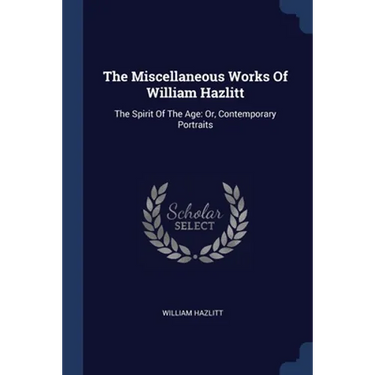 The Miscellaneous Works Of William Hazlitt: The Spirit Of The Age: Or, Contemporary Portraits