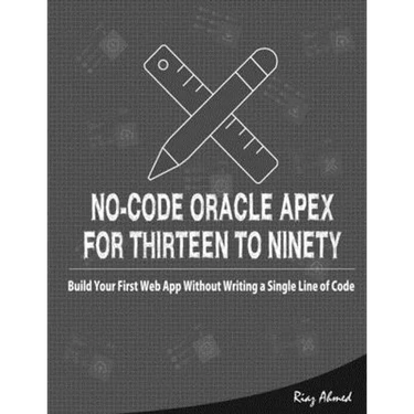 No-Code Oracle APEX For Thirteen To Ninety: Build Your First Web App without Writing a Single Line of Code