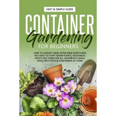 Container Gardening for Beginners: How to Harvest Week After Week, Everything You Need to Know to Start Growing Plants, Vegetables, Fruits and Herbs f