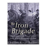 The Iron Brigade: The History of the Famous Union Army Brigade During the Civil War