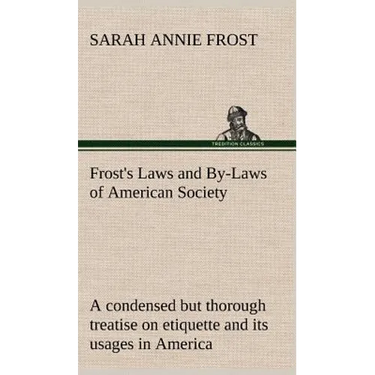 Frost's Laws and By-Laws of American Society A condensed but thorough treatise on etiquette and its usages in America, containing plain and reliable d