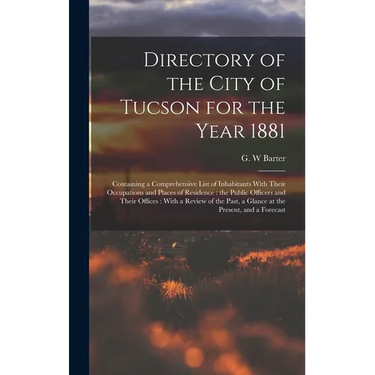 Directory of the City of Tucson for the Year 1881: Containing a Comprehensive List of Inhabitants With Their Occupations and Places of Residence: the
