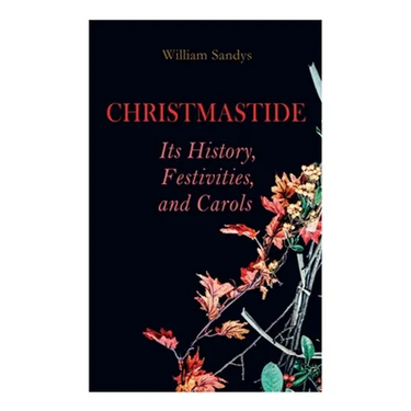 Christmastide - Its History, Festivities, and Carols: Holiday Celebrations in Britain from Old Ages to Modern Times