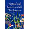Tropical Fish Aquariums Guide for Beginners: All You Need to Know to Set Up and Maintain a Beautiful Tropical Fish Aquarium Today.
