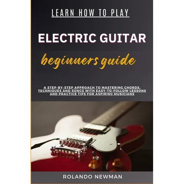 Learn How to Play Electric Guitar Beginners Guide: A Step-By-Step Approach To Mastering Chords, Techniques And Songs With Easy-To-Follow Lessons And P