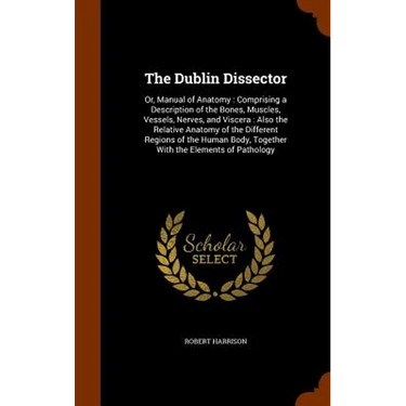 The Dublin Dissector: Or, Manual of Anatomy: Comprising a Description of the Bones, Muscles, Vessels, Nerves, and Viscera: Also the Relative