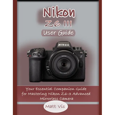 Nikon Z6 III User Guide: Your Essential Companion Guide for Mastering Nikon Z6-3 Advanced Mirrorless Camera