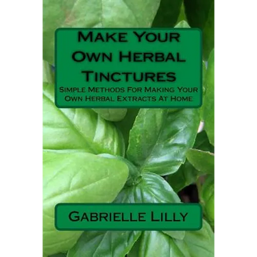 Make Your Own Herbal Tinctures: Simple Methods For Making Your Own Herbal Extracts At Home
