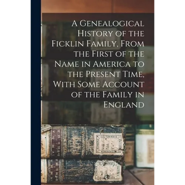 A Genealogical History of the Ficklin Family, From the First of the Name in America to the Present Time, With Some Account of the Family in England