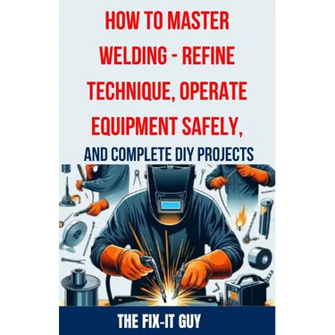 How to Master Welding - Refine Technique, Operate Equipment Safely, and Complete DIY Projects: The Ultimate Guide to Welding Techniques, Safety Practi