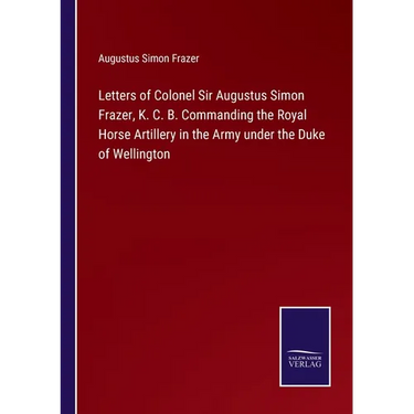 Letters of Colonel Sir Augustus Simon Frazer, K. C. B. Commanding the Royal Horse Artillery in the Army under the Duke of Wellington