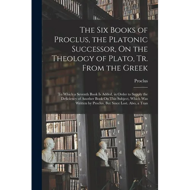 The Six Books of Proclus, the Platonic Successor, On the Theology of Plato, Tr. From the Greek: To Which a Seventh Book Is Added, in Order to Supply t
