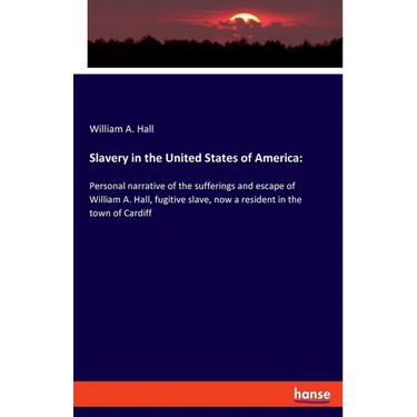 Slavery in the United States of America: Personal narrative of the sufferings and escape of William A. Hall, fugitive slave, now a resident in the tow