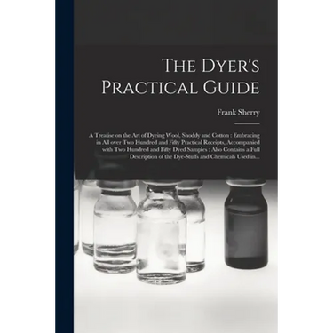 The Dyer's Practical Guide: a Treatise on the Art of Dyeing Wool, Shoddy and Cotton: Embracing in All Over Two Hundred and Fifty Practical Receipt