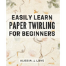 Easily Learn Paper Twirling for Beginners: Discover the Art of Elegant Paper Folding: Step-by-Step Book for Newbies
