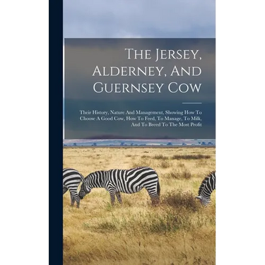 The Jersey, Alderney, And Guernsey Cow: Their History, Nature And Management, Showing How To Choose A Good Cow, How To Feed, To Manage, To Milk, And T