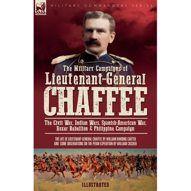 The Military Campaigns of Lieutenant-General Chaffee: The Civil War, Indian Wars, Spanish-American War, Boxer Rebellion & Philippine Campaign
