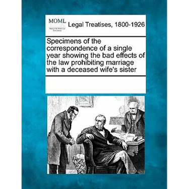 Specimens of the Correspondence of a Single Year Showing the Bad Effects of the Law Prohibiting Marriage with a Deceased Wife's Sister