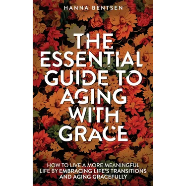 The Essential Guide to Aging With Grace: How to Live a More Meaningful Life by Embracing Life's Transitions and Aging Gracefully