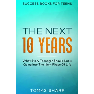 Success Books For Teens: The Next 10 Years - What Every Teenager Should Know Going Into The Next Phase Of Life