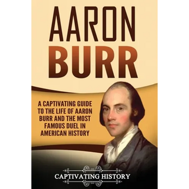 Aaron Burr: A Captivating Guide to the Life of Aaron Burr and the Most Famous Duel in American History
