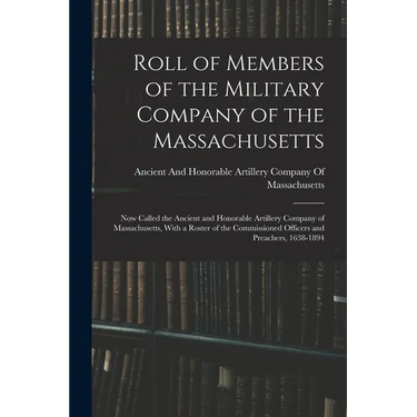 Roll of Members of the Military Company of the Massachusetts: Now Called the Ancient and Honorable Artillery Company of Massachusetts, With a Roster o