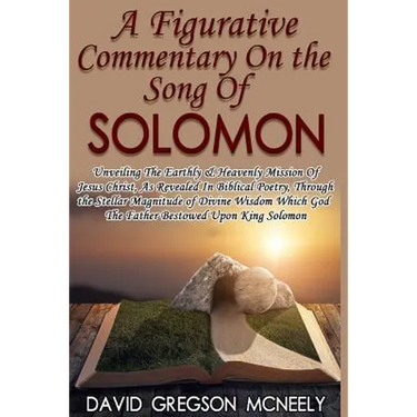 A Figurative Commentary On the Song Of Solomon: Unveiling The Earthly & Heavenly Mission Of Jesus Christ, As Revealed In Biblical Poetry, Through the