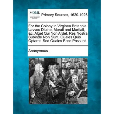 For the Colony in Virginea Britannia: Lavves Diuine, Morall and Martiall, &C. Alget Qui Non Ardet. Res Nostra Subinde Non Sunt, Quales Quis Optaret, S