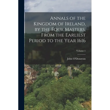 Annals of the Kingdom of Ireland, by the Four Masters, from the Earliest Period to the Year 1616; Volume 1