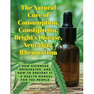The Natural Cure of Consumption, Constipation, Bright's Disease, Neuralgia, Rheumatism: How Sickness Originates, and How to Prevent It - A Health Manu