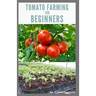 Tomato Farming for Beginners: Beginners Guide To Growing Tomatoes: Easy Step By Step Guide From Seed To Harvest