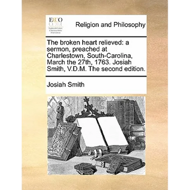 The Broken Heart Relieved: A Sermon, Preached at Charlestown, South-Carolina, March the 27th, 1763. Josiah Smith, V.D.M. the Second Edition.