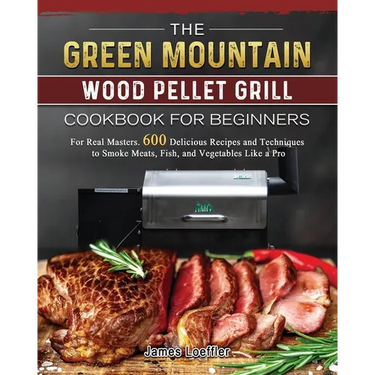 The Green Mountain Wood Pellet Grill Cookbook for Beginners: For Real Masters. 600 Delicious Recipes and Techniques to Smoke Meats, Fish, and Vegetabl