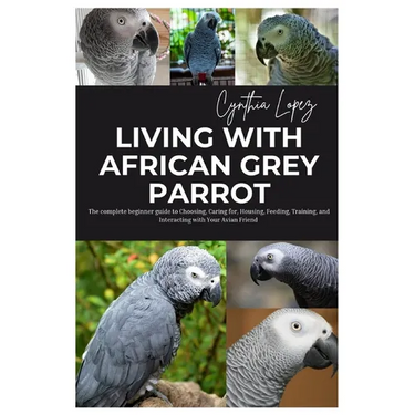 Living with African Grey Parrot: The Complete Beginner's Guide to Choosing, caring for, Housing, Feeding, Training and Interacting with Your Avian Fri