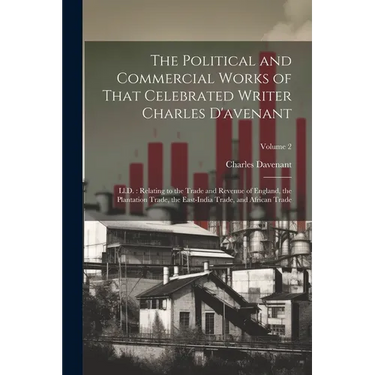 The Political and Commercial Works of That Celebrated Writer Charles D'avenant: Ll.D.: Relating to the Trade and Revenue of England, the Plantation Tr