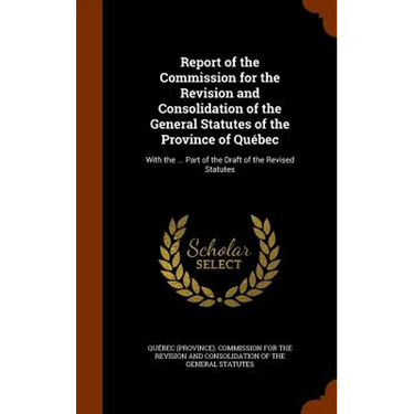 Report of the Commission for the Revision and Consolidation of the General Statutes of the Province of Québec: With the ... Part of the Draft of the R