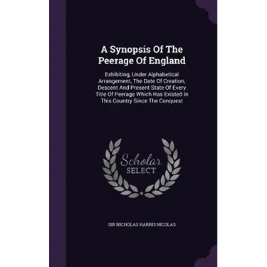A Synopsis Of The Peerage Of England: Exhibiting, Under Alphabetical Arrangement, The Date Of Creation, Descent And Present State Of Every Title Of Pe