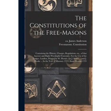 The Constitutions of the Free-Masons: Containing the History, Charges, Regulations, Etc., of That Ancient and Right Worshipful Fraternity. For the Use