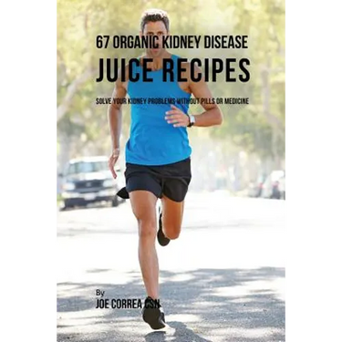 67 Organic Kidney Disease Juice Recipes: Solve Your Kidney Problems without Pills or Medicine