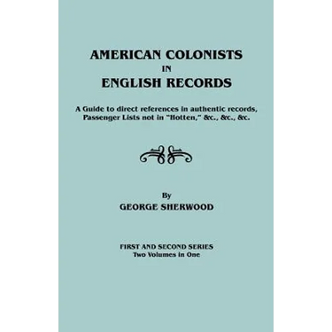 American Colonists in English Records. a Guide to Direct References in Authentic Records, Passenger Lists Not in Hotten, &C., &C., &C. First and SEC
