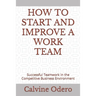 How to Start and Improve a Work Team: Successful Teamwork in the Competitive Business Environment