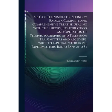 A B C of Television; or, Seeing by Radio; a Complete and Comprehensive Treatise Dealing With the Theory, Construction and Operation of Telephotographi