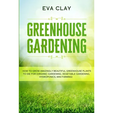 Greenhouse Gardening: How To Grow Amazingly Beautiful Greenhouse Plants To Die For (Organic Gardening, Vegetable Gardening, Hydroponics, Mini Farming)