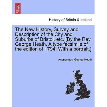 The New History, Survey and Description of the City and Suburbs of Bristol, Etc. [By the REV. George Heath. a Type Facsimile of the Edition of 1794. w
