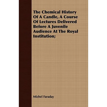The Chemical History Of A Candle, A Course Of Lectures Delivered Before A Juvenile Audience At The Royal Institution;