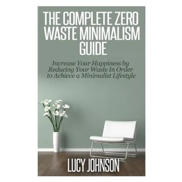 The Complete Zero Waste Minimalism Guide: Increase your Happiness by Reducing your Waste in Order to Achieve a Minimalist Lifestyle