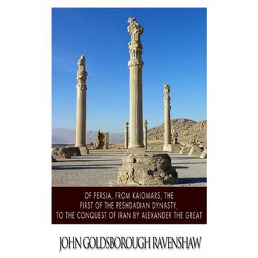 Of Persia, from Kaiomars, The First of the Peshdadian Dynasty, to the Conquest of Iran by Alexander the Great