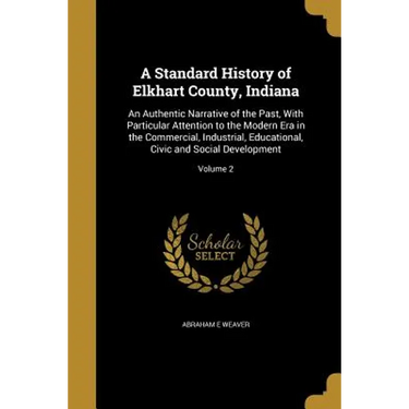 A Standard History of Elkhart County, Indiana: An Authentic Narrative of the Past, With Particular Attention to the Modern Era in the Commercial, Indu
