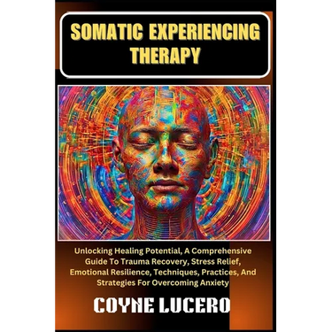 Somatic Experiencing Therapy: Unlocking Healing Potential, A Comprehensive Guide To Trauma Recovery, Stress Relief, Emotional Resilience, Techniques